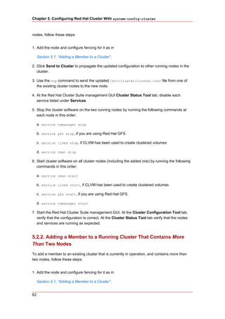 Chapter 5. Configuring Red Hat Cluster With system-config-cluster



nodes, follow these steps:


1. Add the node and configure fencing for it as in

     Section 5.1, “Adding a Member to a Cluster”.

2. Click Send to Cluster to propagate the updated configuration to other running nodes in the
   cluster.

3. Use the scp command to send the updated /etc/cluster/cluster.conf file from one of
   the existing cluster nodes to the new node.

4. At the Red Hat Cluster Suite management GUI Cluster Status Tool tab, disable each
   service listed under Services.

5. Stop the cluster software on the two running nodes by running the following commands at
   each node in this order:

     a. service rgmanager stop

     b. service gfs stop, if you are using Red Hat GFS

     c. service clvmd stop, if CLVM has been used to create clustered volumes

     d. service cman stop

6. Start cluster software on all cluster nodes (including the added one) by running the following
   commands in this order:

     a. service cman start

     b. service clvmd start, if CLVM has been used to create clustered volumes

     c. service gfs start, if you are using Red Hat GFS

     d. service rgmanager start

7. Start the Red Hat Cluster Suite management GUI. At the Cluster Configuration Tool tab,
   verify that the configuration is correct. At the Cluster Status Tool tab verify that the nodes
   and services are running as expected.


5.2.2. Adding a Member to a Running Cluster That Contains More
Than Two Nodes
To add a member to an existing cluster that is currently in operation, and contains more than
two nodes, follow these steps:


1. Add the node and configure fencing for it as in

     Section 5.1, “Adding a Member to a Cluster”.


62
 