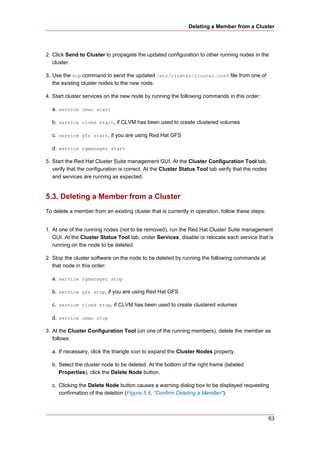 Deleting a Member from a Cluster




2. Click Send to Cluster to propagate the updated configuration to other running nodes in the
   cluster.

3. Use the scp command to send the updated /etc/cluster/cluster.conf file from one of
   the existing cluster nodes to the new node.

4. Start cluster services on the new node by running the following commands in this order:

  a. service cman start

  b. service clvmd start, if CLVM has been used to create clustered volumes

  c. service gfs start, if you are using Red Hat GFS

  d. service rgmanager start

5. Start the Red Hat Cluster Suite management GUI. At the Cluster Configuration Tool tab,
   verify that the configuration is correct. At the Cluster Status Tool tab verify that the nodes
   and services are running as expected.


5.3. Deleting a Member from a Cluster
To delete a member from an existing cluster that is currently in operation, follow these steps:


1. At one of the running nodes (not to be removed), run the Red Hat Cluster Suite management
   GUI. At the Cluster Status Tool tab, under Services, disable or relocate each service that is
   running on the node to be deleted.

2. Stop the cluster software on the node to be deleted by running the following commands at
   that node in this order:

  a. service rgmanager stop

  b. service gfs stop, if you are using Red Hat GFS

  c. service clvmd stop, if CLVM has been used to create clustered volumes

  d. service cman stop

3. At the Cluster Configuration Tool (on one of the running members), delete the member as
   follows:

  a. If necessary, click the triangle icon to expand the Cluster Nodes property.

  b. Select the cluster node to be deleted. At the bottom of the right frame (labeled
     Properties), click the Delete Node button.

  c. Clicking the Delete Node button causes a warning dialog box to be displayed requesting
     confirmation of the deletion (Figure 5.6, “Confirm Deleting a Member”).



                                                                                                    63
 