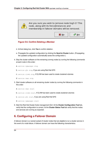 Chapter 5. Configuring Red Hat Cluster With system-config-cluster




       Figure 5.6. Confirm Deleting a Member


     d. At that dialog box, click Yes to confirm deletion.

     e. Propagate the updated configuration by clicking the Send to Cluster button. (Propagating
        the updated configuration automatically saves the configuration.)

4. Stop the cluster software on the remaining running nodes by running the following commands
   at each node in this order:

     a. service rgmanager stop

     b. service gfs stop, if you are using Red Hat GFS

     c. service clvmd stop, if CLVM has been used to create clustered volumes

     d. service cman stop

5. Start cluster software on all remaining cluster nodes by running the following commands in
   this order:

     a. service cman start

     b. service clvmd start, if CLVM has been used to create clustered volumes

     c. service gfs start, if you are using Red Hat GFS

     d. service rgmanager start

6. Start the Red Hat Cluster Suite management GUI. At the Cluster Configuration Tool tab,
   verify that the configuration is correct. At the Cluster Status Tool tab verify that the nodes
   and services are running as expected.



6. Configuring a Failover Domain
A failover domain is a named subset of cluster nodes that are eligible to run a cluster service in
the event of a node failure. A failover domain can have the following characteristics:



64
 