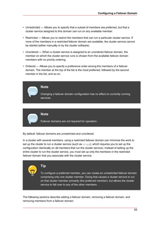 Configuring a Failover Domain




• Unrestricted — Allows you to specify that a subset of members are preferred, but that a
  cluster service assigned to this domain can run on any available member.

• Restricted — Allows you to restrict the members that can run a particular cluster service. If
  none of the members in a restricted failover domain are available, the cluster service cannot
  be started (either manually or by the cluster software).

• Unordered — When a cluster service is assigned to an unordered failover domain, the
  member on which the cluster service runs is chosen from the available failover domain
  members with no priority ordering.

• Ordered — Allows you to specify a preference order among the members of a failover
  domain. The member at the top of the list is the most preferred, followed by the second
  member in the list, and so on.



               Note
               Changing a failover domain configuration has no effect on currently running
               services.




               Note
               Failover domains are not required for operation.



By default, failover domains are unrestricted and unordered.

In a cluster with several members, using a restricted failover domain can minimize the work to
set up the cluster to run a cluster service (such as httpd), which requires you to set up the
configuration identically on all members that run the cluster service). Instead of setting up the
entire cluster to run the cluster service, you must set up only the members in the restricted
failover domain that you associate with the cluster service.


               Tip
               To configure a preferred member, you can create an unrestricted failover domain
               comprising only one cluster member. Doing that causes a cluster service to run
               on that cluster member primarily (the preferred member), but allows the cluster
               service to fail over to any of the other members.



The following sections describe adding a failover domain, removing a failover domain, and
removing members from a failover domain:


                                                                                                    65
 
