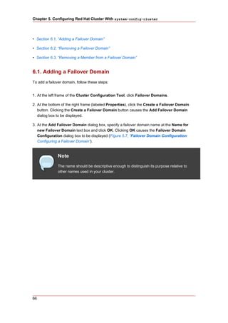 Chapter 5. Configuring Red Hat Cluster With system-config-cluster




• Section 6.1, “Adding a Failover Domain”

• Section 6.2, “Removing a Failover Domain”

• Section 6.3, “Removing a Member from a Failover Domain”


6.1. Adding a Failover Domain
To add a failover domain, follow these steps:


1. At the left frame of the Cluster Configuration Tool, click Failover Domains.

2. At the bottom of the right frame (labeled Properties), click the Create a Failover Domain
   button. Clicking the Create a Failover Domain button causes the Add Failover Domain
   dialog box to be displayed.

3. At the Add Failover Domain dialog box, specify a failover domain name at the Name for
   new Failover Domain text box and click OK. Clicking OK causes the Failover Domain
   Configuration dialog box to be displayed (Figure 5.7, “Failover Domain Configuration:
   Configuring a Failover Domain”).


               Note
               The name should be descriptive enough to distinguish its purpose relative to
               other names used in your cluster.




66
 