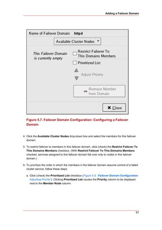 Adding a Failover Domain




  Figure 5.7. Failover Domain Configuration: Configuring a Failover
  Domain


4. Click the Available Cluster Nodes drop-down box and select the members for this failover
   domain.

5. To restrict failover to members in this failover domain, click (check) the Restrict Failover To
   This Domains Members checkbox. (With Restrict Failover To This Domains Members
   checked, services assigned to this failover domain fail over only to nodes in this failover
   domain.)

6. To prioritize the order in which the members in the failover domain assume control of a failed
   cluster service, follow these steps:

  a. Click (check) the Prioritized List checkbox (Figure 5.8, “Failover Domain Configuration:
     Adjusting Priority”). Clicking Prioritized List causes the Priority column to be displayed
     next to the Member Node column.




                                                                                                67
 
