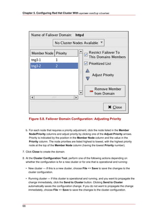 Chapter 5. Configuring Red Hat Cluster With system-config-cluster




       Figure 5.8. Failover Domain Configuration: Adjusting Priority


     b. For each node that requires a priority adjustment, click the node listed in the Member
        Node/Priority columns and adjust priority by clicking one of the Adjust Priority arrows.
        Priority is indicated by the position in the Member Node column and the value in the
        Priority column. The node priorities are listed highest to lowest, with the highest priority
        node at the top of the Member Node column (having the lowest Priority number).

7. Click Close to create the domain.

8. At the Cluster Configuration Tool, perform one of the following actions depending on
   whether the configuration is for a new cluster or for one that is operational and running:

     • New cluster — If this is a new cluster, choose File => Save to save the changes to the
       cluster configuration.

     • Running cluster — If this cluster is operational and running, and you want to propagate the
       change immediately, click the Send to Cluster button. Clicking Send to Cluster
       automatically saves the configuration change. If you do not want to propagate the change
       immediately, choose File => Save to save the changes to the cluster configuration.




68
 