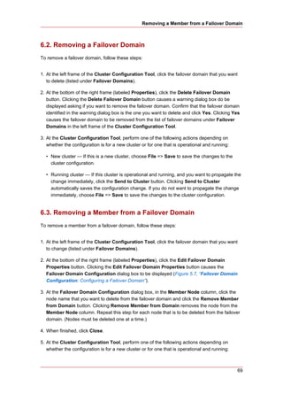 Removing a Member from a Failover Domain



6.2. Removing a Failover Domain
To remove a failover domain, follow these steps:


1. At the left frame of the Cluster Configuration Tool, click the failover domain that you want
   to delete (listed under Failover Domains).

2. At the bottom of the right frame (labeled Properties), click the Delete Failover Domain
   button. Clicking the Delete Failover Domain button causes a warning dialog box do be
   displayed asking if you want to remove the failover domain. Confirm that the failover domain
   identified in the warning dialog box is the one you want to delete and click Yes. Clicking Yes
   causes the failover domain to be removed from the list of failover domains under Failover
   Domains in the left frame of the Cluster Configuration Tool.

3. At the Cluster Configuration Tool, perform one of the following actions depending on
   whether the configuration is for a new cluster or for one that is operational and running:

  • New cluster — If this is a new cluster, choose File => Save to save the changes to the
    cluster configuration.

  • Running cluster — If this cluster is operational and running, and you want to propagate the
    change immediately, click the Send to Cluster button. Clicking Send to Cluster
    automatically saves the configuration change. If you do not want to propagate the change
    immediately, choose File => Save to save the changes to the cluster configuration.


6.3. Removing a Member from a Failover Domain
To remove a member from a failover domain, follow these steps:


1. At the left frame of the Cluster Configuration Tool, click the failover domain that you want
   to change (listed under Failover Domains).

2. At the bottom of the right frame (labeled Properties), click the Edit Failover Domain
   Properties button. Clicking the Edit Failover Domain Properties button causes the
   Failover Domain Configuration dialog box to be displayed (Figure 5.7, “Failover Domain
   Configuration: Configuring a Failover Domain”).

3. At the Failover Domain Configuration dialog box, in the Member Node column, click the
   node name that you want to delete from the failover domain and click the Remove Member
   from Domain button. Clicking Remove Member from Domain removes the node from the
   Member Node column. Repeat this step for each node that is to be deleted from the failover
   domain. (Nodes must be deleted one at a time.)

4. When finished, click Close.

5. At the Cluster Configuration Tool, perform one of the following actions depending on
   whether the configuration is for a new cluster or for one that is operational and running:



                                                                                                69
 