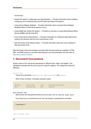 Introduction




   environment.

• Global File System: Configuration and Administration — Provides information about installing,
  configuring, and maintaining Red Hat GFS (Red Hat Global File System).

• Using Device-Mapper Multipath — Provides information about using the Device-Mapper
  Multipath feature of Red Hat Enterprise Linux 5.

• Using GNBD with Global File System — Provides an overview on using Global Network Block
  Device (GNBD) with Red Hat GFS.

• Linux Virtual Server Administration — Provides information on configuring high-performance
  systems and services with the Linux Virtual Server (LVS).

• Red Hat Cluster Suite Release Notes — Provides information about the current release of
  Red Hat Cluster Suite.


Red Hat Cluster Suite documentation and other Red Hat documents are available in HTML,
PDF, and RPM versions on the Red Hat Enterprise Linux Documentation CD and online at
http://www.redhat.com/docs/.


1. Document Conventions
Certain words in this manual are represented in different fonts, styles, and weights. This
highlighting indicates that the word is part of a specific category. The categories include the
following:


Courier font
        Courier font represents commands, file names and paths, and prompts .

        When shown as below, it indicates computer output:


       Desktop         about.html          logs        paulwesterberg.png
       Mail            backupfiles         mail        reports



bold Courier font
        Bold Courier font represents text that you are to type, such as: service jonas start

        If you have to run a command as root, the root prompt (#) precedes the command:


       # gconftool-2




italic Courier font


viii
 