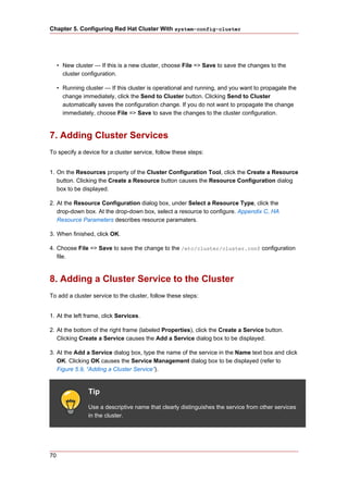 Chapter 5. Configuring Red Hat Cluster With system-config-cluster




     • New cluster — If this is a new cluster, choose File => Save to save the changes to the
       cluster configuration.

     • Running cluster — If this cluster is operational and running, and you want to propagate the
       change immediately, click the Send to Cluster button. Clicking Send to Cluster
       automatically saves the configuration change. If you do not want to propagate the change
       immediately, choose File => Save to save the changes to the cluster configuration.



7. Adding Cluster Services
To specify a device for a cluster service, follow these steps:


1. On the Resources property of the Cluster Configuration Tool, click the Create a Resource
   button. Clicking the Create a Resource button causes the Resource Configuration dialog
   box to be displayed.

2. At the Resource Configuration dialog box, under Select a Resource Type, click the
   drop-down box. At the drop-down box, select a resource to configure. Appendix C, HA
   Resource Parameters describes resource paramaters.

3. When finished, click OK.

4. Choose File => Save to save the change to the /etc/cluster/cluster.conf configuration
   file.



8. Adding a Cluster Service to the Cluster
To add a cluster service to the cluster, follow these steps:


1. At the left frame, click Services.

2. At the bottom of the right frame (labeled Properties), click the Create a Service button.
   Clicking Create a Service causes the Add a Service dialog box to be displayed.

3. At the Add a Service dialog box, type the name of the service in the Name text box and click
   OK. Clicking OK causes the Service Management dialog box to be displayed (refer to
   Figure 5.9, “Adding a Cluster Service”).


                 Tip
                 Use a descriptive name that clearly distinguishes the service from other services
                 in the cluster.




70
 