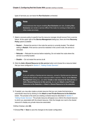 Chapter 5. Configuring Red Hat Cluster With system-config-cluster




     types of services you can leave the Run Exclusive unchecked.


                 Note
                 Circumstances that require enabling Run Exclusive are rare. Enabling Run
                 Exclusive can render a service offline if the node it is running on fails and no
                 other nodes are empty.



7. Select a recovery policy to specify how the resource manager should recover from a service
   failure. At the upper right of the Service Management dialog box, there are three Recovery
   Policy options available:

     • Restart — Restart the service in the node the service is currently located. The default
       setting is Restart. If the service cannot be restarted in the current node, the service is
       relocated.

     • Relocate — Relocate the service before restarting. Do not restart the node where the
       service is currently located.

     • Disable — Do not restart the service at all.

8. Click the Add a Shared Resource to this service button and choose the a resource listed
   that you have configured in Section 7, “Adding Cluster Services”.


                 Note
                 If you are adding a Samba-service resource, connect a Samba-service resource
                 directly to the service, not to a resource within a service. That is, at the Service
                 Management dialog box, use either Create a new resource for this service or
                 Add a Shared Resource to this service; do not use Attach a new Private
                 Resource to the Selection or Attach a Shared Resource to the selection.



9. If needed, you may also create a private resource that you can create that becomes a
   subordinate resource by clicking on the Attach a new Private Resource to the Selection
   button. The process is the same as creating a shared resource described in Section 7,
   “Adding Cluster Services”. The private resource will appear as a child to the shared resource
   to which you associated with the shared resource. Click the triangle icon next to the shared
   resource to display any private resources associated.

10.When finished, click OK.

11.Choose File => Save to save the changes to the cluster configuration.




72
 