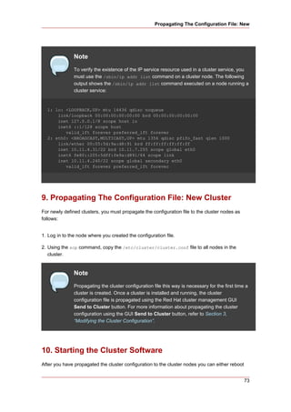 Propagating The Configuration File: New




               Note
               To verify the existence of the IP service resource used in a cluster service, you
               must use the /sbin/ip addr list command on a cluster node. The following
               output shows the /sbin/ip addr list command executed on a node running a
               cluster service:


  1: lo: <LOOPBACK,UP> mtu 16436 qdisc noqueue
      link/loopback 00:00:00:00:00:00 brd 00:00:00:00:00:00
      inet 127.0.0.1/8 scope host lo
      inet6 ::1/128 scope host
         valid_lft forever preferred_lft forever
  2: eth0: <BROADCAST,MULTICAST,UP> mtu 1356 qdisc pfifo_fast qlen 1000
      link/ether 00:05:5d:9a:d8:91 brd ff:ff:ff:ff:ff:ff
      inet 10.11.4.31/22 brd 10.11.7.255 scope global eth0
      inet6 fe80::205:5dff:fe9a:d891/64 scope link
      inet 10.11.4.240/22 scope global secondary eth0
         valid_lft forever preferred_lft forever




9. Propagating The Configuration File: New Cluster
For newly defined clusters, you must propagate the configuration file to the cluster nodes as
follows:


1. Log in to the node where you created the configuration file.

2. Using the scp command, copy the /etc/cluster/cluster.conf file to all nodes in the
   cluster.


               Note
               Propagating the cluster configuration file this way is necessary for the first time a
               cluster is created. Once a cluster is installed and running, the cluster
               configuration file is propagated using the Red Hat cluster management GUI
               Send to Cluster button. For more information about propagating the cluster
               configuration using the GUI Send to Cluster button, refer to Section 3,
               “Modifying the Cluster Configuration”.




10. Starting the Cluster Software
After you have propagated the cluster configuration to the cluster nodes you can either reboot


                                                                                                  73
 