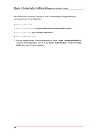 Chapter 5. Configuring Red Hat Cluster With system-config-cluster




each node or start the cluster software on each cluster node by running the following
commands at each node in this order:


1. service cman start

2. service clvmd start, if CLVM has been used to create clustered volumes

3. service gfs start, if you are using Red Hat GFS

4. service rgmanager start

5. Start the Red Hat Cluster Suite management GUI. At the Cluster Configuration Tool tab,
   verify that the configuration is correct. At the Cluster Status Tool tab verify that the nodes
   and services are running as expected.




74
 