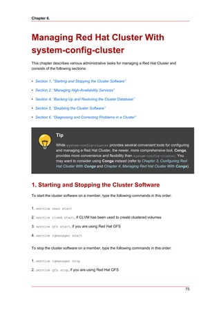 Chapter 6.




Managing Red Hat Cluster With
system-config-cluster
This chapter describes various administrative tasks for managing a Red Hat Cluster and
consists of the following sections:


• Section 1, “Starting and Stopping the Cluster Software”

• Section 2, “Managing High-Availability Services”

• Section 4, “Backing Up and Restoring the Cluster Database”

• Section 5, “Disabling the Cluster Software”

• Section 6, “Diagnosing and Correcting Problems in a Cluster”



              Tip
              While system-config-cluster provides several convenient tools for configuring
              and managing a Red Hat Cluster, the newer, more comprehensive tool, Conga,
              provides more convenience and flexibility than system-config-cluster. You
              may want to consider using Conga instead (refer to Chapter 3, Configuring Red
              Hat Cluster With Conga and Chapter 4, Managing Red Hat Cluster With Conga).




1. Starting and Stopping the Cluster Software
To start the cluster software on a member, type the following commands in this order:


1. service cman start

2. service clvmd start, if CLVM has been used to create clustered volumes

3. service gfs start, if you are using Red Hat GFS

4. service rgmanager start


To stop the cluster software on a member, type the following commands in this order:


1. service rgmanager stop

2. service gfs stop, if you are using Red Hat GFS




                                                                                         75
 