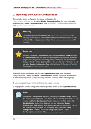 Chapter 6. Managing Red Hat Cluster With system-config-cluster



3. Modifying the Cluster Configuration
To modify the cluster configuration (the cluster configuration file
(/etc/cluster/cluster.conf), use the Cluster Configuration Tool. For more information
about using the Cluster Configuration Tool, refer to Chapter 5, Configuring Red Hat Cluster
With system-config-cluster.


               Warning
               Do not manually edit the contents of the /etc/cluster/cluster.conf file
               without guidance from an authorized Red Hat representative or unless you fully
               understand the consequences of editing the /etc/cluster/cluster.conf file
               manually.




               Important
               Although the Cluster Configuration Tool provides a Quorum Votes parameter
               in the Properties dialog box of each cluster member, that parameter is intended
               only for use during initial cluster configuration. Furthermore, it is recommended
               that you retain the default Quorum Votes value of 1. For more information about
               using the Cluster Configuration Tool, refer to Chapter 5, Configuring Red Hat
               Cluster With system-config-cluster.



To edit the cluster configuration file, click the Cluster Configuration tab in the cluster
configuration GUI. Clicking the Cluster Configuration tab displays a graphical representation
of the cluster configuration. Change the configuration file according the the following steps:


1. Make changes to cluster elements (for example, create a service).

2. Propagate the updated configuration file throughout the cluster by clicking Send to Cluster.


               Note
               The Cluster Configuration Tool does not display the Send to Cluster button if
               the cluster is new and has not been started yet, or if the node from which you are
               running the Cluster Configuration Tool is not a member of the cluster. If the
               Send to Cluster button is not displayed, you can still use the Cluster
               Configuration Tool; however, you cannot propagate the configuration. You can
               still save the configuration file. For information about using the Cluster
               Configuration Tool for a new cluster configuration, refer to Chapter 5,
               Configuring Red Hat Cluster With system-config-cluster.



78
 