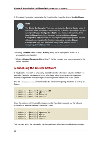 Chapter 6. Managing Red Hat Cluster With system-config-cluster




9. Propagate the updated configuration file throughout the cluster by clicking Send to Cluster.


                Note
                The Cluster Configuration Tool does not display the Send to Cluster button if
                the cluster is new and has not been started yet, or if the node from which you are
                running the Cluster Configuration Tool is not a member of the cluster. If the
                Send to Cluster button is not displayed, you can still use the Cluster
                Configuration Tool; however, you cannot propagate the configuration. You can
                still save the configuration file. For information about using the Cluster
                Configuration Tool for a new cluster configuration, refer to Chapter 5,
                Configuring Red Hat Cluster With system-config-cluster.



10.Clicking Send to Cluster causes a Warning dialog box to be displayed. Click Yes to
   propagate the configuration.

11.Click the Cluster Management tab and verify that the changes have been propagated to the
   cluster members.



5. Disabling the Cluster Software
It may become necessary to temporarily disable the cluster software on a cluster member. For
example, if a cluster member experiences a hardware failure, you may want to reboot that
member, but prevent it from rejoining the cluster to perform maintenance on the system.

Use the /sbin/chkconfig command to stop the member from joining the cluster at boot-up as
follows:


     #   chkconfig   --level   2345   rgmanager off
     #   chkconfig   --level   2345   gfs off
     #   chkconfig   --level   2345   clvmd off
     #   chkconfig   --level   2345   cman off



Once the problems with the disabled cluster member have been resolved, use the following
commands to allow the member to rejoin the cluster:


     #   chkconfig   --level   2345   rgmanager on
     #   chkconfig   --level   2345   gfs on
     #   chkconfig   --level   2345   clvmd on
     #   chkconfig   --level   2345   cman on



You can then reboot the member for the changes to take effect or run the following commands



80
 
