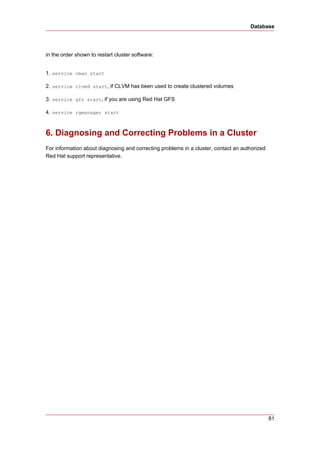 Database




in the order shown to restart cluster software:


1. service cman start

2. service clvmd start, if CLVM has been used to create clustered volumes

3. service gfs start, if you are using Red Hat GFS

4. service rgmanager start



6. Diagnosing and Correcting Problems in a Cluster
For information about diagnosing and correcting problems in a cluster, contact an authorized
Red Hat support representative.




                                                                                               81
 