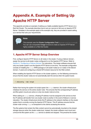 Appendix A. Example of Setting Up
Apache HTTP Server
This appendix provides an example of setting up a highly available Apache HTTP Server on a
Red Hat Cluster. The example describes how to set up a service to fail over an Apache HTTP
Server. Variables in the example apply to this example only; they are provided to assist setting
up a service that suits your requirements.


               Note
               This example uses the Cluster Configuration Tool (system-config-cluster).
               You can use comparable Conga functions to make an Apache HTTP Server
               highly available on a Red Hat Cluster.




1. Apache HTTP Server Setup Overview
First, configure Apache HTTP Server on all nodes in the cluster. If using a failover domain ,
assign the service to all cluster nodes configured to run the Apache HTTP Server. Refer to
Section 6, “Configuring a Failover Domain” for instructions. The cluster software ensures that
only one cluster system runs the Apache HTTP Server at one time. The example configuration
consists of installing the httpd RPM package on all cluster nodes (or on nodes in the failover
domain, if used) and configuring a shared GFS shared resource for the Web content.

When installing the Apache HTTP Server on the cluster systems, run the following command to
ensure that the cluster nodes do not automatically start the service when the system boots:


  # chkconfig --del httpd



Rather than having the system init scripts spawn the httpd daemon, the cluster infrastructure
initializes the service on the active cluster node. This ensures that the corresponding IP address
and file system mounts are active on only one cluster node at a time.

When adding an httpd service, a floating IP address must be assigned to the service so that
the IP address will transfer from one cluster node to another in the event of failover or service
relocation. The cluster infrastructure binds this IP address to the network interface on the cluster
system that is currently running the Apache HTTP Server. This IP address ensures that the
cluster node running httpd is transparent to the clients accessing the service.

The file systems that contain the Web content cannot be automatically mounted on the shared
storage resource when the cluster nodes boot. Instead, the cluster software must mount and
unmount the file system as the httpd service is started and stopped. This prevents the cluster



                                                                                                 83
 