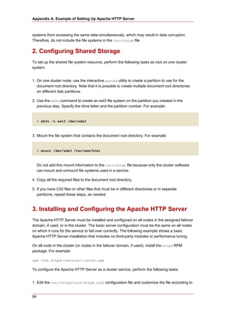 Appendix A. Example of Setting Up Apache HTTP Server



systems from accessing the same data simultaneously, which may result in data corruption.
Therefore, do not include the file systems in the /etc/fstab file.


2. Configuring Shared Storage
To set up the shared file system resource, perform the following tasks as root on one cluster
system:


1. On one cluster node, use the interactive parted utility to create a partition to use for the
   document root directory. Note that it is possible to create multiple document root directories
   on different disk partitions.

2. Use the mkfs command to create an ext3 file system on the partition you created in the
   previous step. Specify the drive letter and the partition number. For example:


     # mkfs -t ext3 /dev/sde3



3. Mount the file system that contains the document root directory. For example:


     # mount /dev/sde3 /var/www/html



     Do not add this mount information to the /etc/fstab file because only the cluster software
     can mount and unmount file systems used in a service.

4. Copy all the required files to the document root directory.

5. If you have CGI files or other files that must be in different directories or in separate
   partitions, repeat these steps, as needed.



3. Installing and Configuring the Apache HTTP Server
The Apache HTTP Server must be installed and configured on all nodes in the assigned failover
domain, if used, or in the cluster. The basic server configuration must be the same on all nodes
on which it runs for the service to fail over correctly. The following example shows a basic
Apache HTTP Server installation that includes no third-party modules or performance tuning.

On all node in the cluster (or nodes in the failover domain, if used), install the httpd RPM
package. For example:

rpm -Uvh httpd-<version>.<arch>.rpm

To configure the Apache HTTP Server as a cluster service, perform the following tasks:


1. Edit the /etc/httpd/conf/httpd.conf configuration file and customize the file according to


84
 