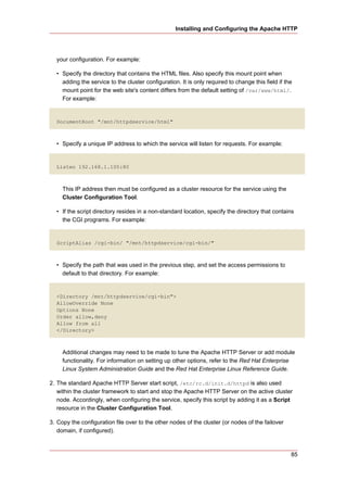 Installing and Configuring the Apache HTTP




  your configuration. For example:

  • Specify the directory that contains the HTML files. Also specify this mount point when
    adding the service to the cluster configuration. It is only required to change this field if the
    mount point for the web site's content differs from the default setting of /var/www/html/.
    For example:


  DocumentRoot "/mnt/httpdservice/html"



  • Specify a unique IP address to which the service will listen for requests. For example:


  Listen 192.168.1.100:80



     This IP address then must be configured as a cluster resource for the service using the
     Cluster Configuration Tool.

  • If the script directory resides in a non-standard location, specify the directory that contains
    the CGI programs. For example:


  ScriptAlias /cgi-bin/ "/mnt/httpdservice/cgi-bin/"



  • Specify the path that was used in the previous step, and set the access permissions to
    default to that directory. For example:


  <Directory /mnt/httpdservice/cgi-bin">
  AllowOverride None
  Options None
  Order allow,deny
  Allow from all
  </Directory>



     Additional changes may need to be made to tune the Apache HTTP Server or add module
     functionality. For information on setting up other options, refer to the Red Hat Enterprise
     Linux System Administration Guide and the Red Hat Enterprise Linux Reference Guide.

2. The standard Apache HTTP Server start script, /etc/rc.d/init.d/httpd is also used
   within the cluster framework to start and stop the Apache HTTP Server on the active cluster
   node. Accordingly, when configuring the service, specify this script by adding it as a Script
   resource in the Cluster Configuration Tool.

3. Copy the configuration file over to the other nodes of the cluster (or nodes of the failover
   domain, if configured).



                                                                                                   85
 