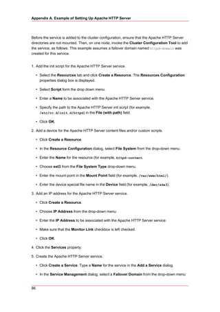 Appendix A. Example of Setting Up Apache HTTP Server




Before the service is added to the cluster configuration, ensure that the Apache HTTP Server
directories are not mounted. Then, on one node, invoke the Cluster Configuration Tool to add
the service, as follows. This example assumes a failover domain named httpd-domain was
created for this service.


1. Add the init script for the Apache HTTP Server service.

     • Select the Resources tab and click Create a Resource. The Resources Configuration
       properties dialog box is displayed.

     • Select Script form the drop down menu.

     • Enter a Name to be associated with the Apache HTTP Server service.

     • Specify the path to the Apache HTTP Server init script (for example,
       /etc/rc.d/init.d/httpd) in the File (with path) field.

     • Click OK.

2. Add a device for the Apache HTTP Server content files and/or custom scripts.

     • Click Create a Resource.

     • In the Resource Configuration dialog, select File System from the drop-down menu.

     • Enter the Name for the resource (for example, httpd-content.

     • Choose ext3 from the File System Type drop-down menu.

     • Enter the mount point in the Mount Point field (for example, /var/www/html/).

     • Enter the device special file name in the Device field (for example, /dev/sda3).

3. Add an IP address for the Apache HTTP Server service.

     • Click Create a Resource.

     • Choose IP Address from the drop-down menu.

     • Enter the IP Address to be associated with the Apache HTTP Server service.

     • Make sure that the Monitor Link checkbox is left checked.

     • Click OK.

4. Click the Services property.

5. Create the Apache HTTP Server service.

     • Click Create a Service. Type a Name for the service in the Add a Service dialog.

     • In the Service Management dialog, select a Failover Domain from the drop-down menu


86
 