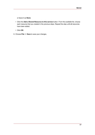 Server




    or leave it as None.

  • Click the Add a Shared Resource to this service button. From the available list, choose
    each resource that you created in the previous steps. Repeat this step until all resources
    have been added.

  • Click OK.

6. Choose File => Save to save your changes.




                                                                                             87
 