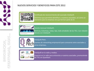 NUEVOS SERVICIOS Y BENEFICIOS PARA ESTE 2012


               Certificado de reconocimiento del asociado InteQsoft.
               Distintivo que permitirá identificar a nuestros asociados, así como un
               elemento para la empresas de que forman parte de él.



               Gaceta mensual InteQsoft.
               Noticias, Columnas, notas, tips, todo alrededor de las TICs. Con relación
               directa con InteQsoft.


               InteQsoft Pitch.
               Eventos de networking empresarial para conocerse entre asociados y
               otras empresas.



               InteQsoft en la radio y medios
               Espacios en la radio para entrevista a nuestros asociados, promoviendo
               las TICs en Querétaro
 