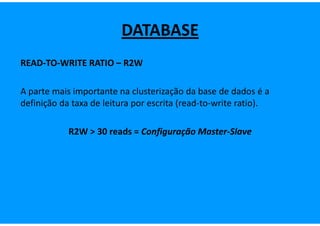 DATABASE
READ-TO-WRITE RATIO – R2W

A parte mais importante na clusterização da base de dados é a
definição da taxa de leitura por escrita (read-to-write ratio).

            R2W > 30 reads = Configuração Master-Slave
 
