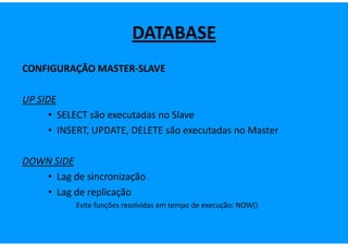 DATABASE
CONFIGURAÇÃO MASTER-SLAVE

UP SIDE
      • SELECT são executadas no Slave
      • INSERT, UPDATE, DELETE são executadas no Master

DOWN SIDE
   • Lag de sincronização
   • Lag de replicação
           Evite funções resolvidas em tempo de execução: NOW()
 