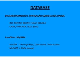 DATABASE
DIMENSIONAMENTO E TIPIFICAÇÃO CORRETA DOS DADOS

   INT, TINYINT, BIGINT, FLOAT, DOUBLE
   CHAR, VARCHAR, TEXT, BLOG



InnoDB vs. MyISAM

   InnoDB -> Foreign Keys, Constraints, Transactions
   MyISAM -> Data storage
 