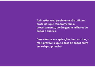 Aplicações web geralmente não utilizam
processos que comprometam o
processamento, porém geram milhares de
dados e queries.

Dessa forma, em aplicações bem escritas, o
mais provável é que a base de dados entre
em colapso primeiro.
 