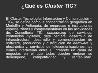¿Qué es Cluster TIC? 
El Cluster Tecnología, Información y Comunicación – 
TIC-, se define como la concentración geográfica en 
Medellín y Antioquia, de empresas e instituciones 
especializadas y complementarias en las actividades 
de: Consultoría TIC, outsourcing de servicios, 
contenidos digitales, data centers, desarrollo de 
infraestructura, desarrollo y comercialización de 
software, producción y distribución de hardware y 
electrónica y, servicios de telecomunicaciones; las 
cuales interactúan entre sí, creando un clima de 
negocios en el que todos pueden mejorar su 
desempeño, competitividad y rentabilidad. 
 