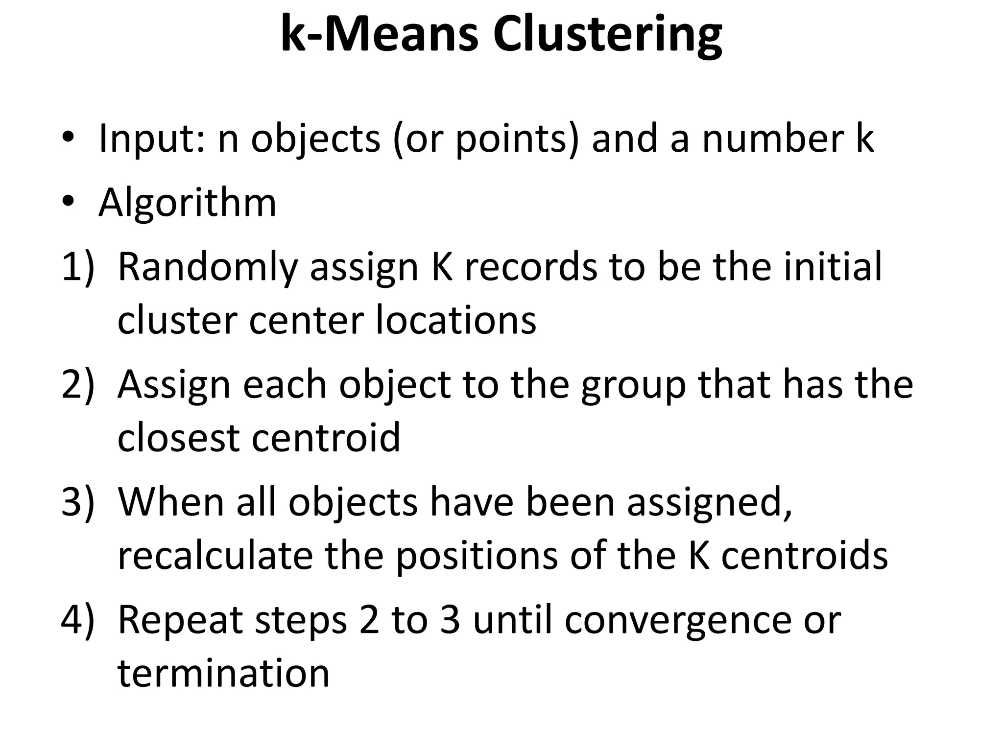 k-Means Clustering
• Input: n objects (or points) and a number k
• Algorithm
1) Randomly assign K records to be the initial
cluster center locations
2) Assign each object to the group that has the
closest centroid
3) When all objects have been assigned,
recalculate the positions of the K centroids
4) Repeat steps 2 to 3 until convergence or
termination
 