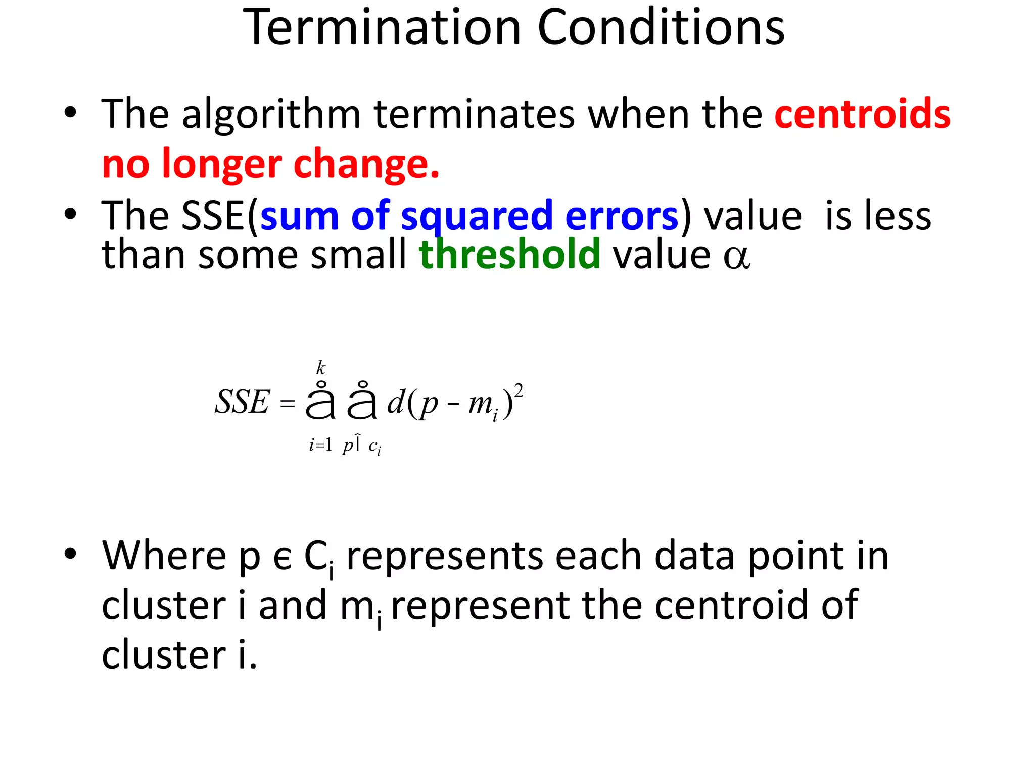 Termination Conditions
• The algorithm terminates when the centroids
no longer change.
• The SSE(sum of squared errors) value is less
than some small threshold value 
• Where p є Ci represents each data point in
cluster i and mi represent the centroid of
cluster i.
SSE = d(p- mi )2
pÎci
å
i=1
k
å
 