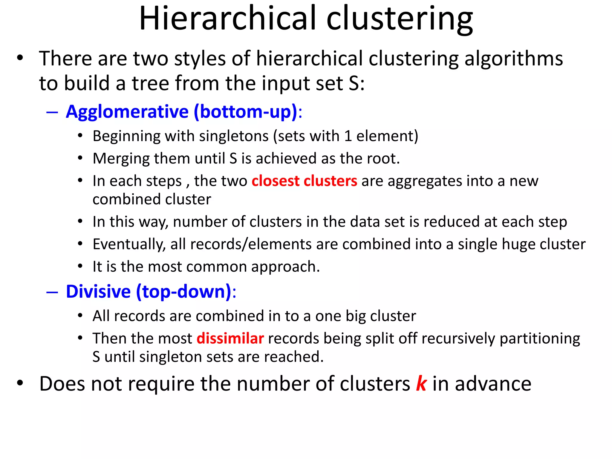 Hierarchical clustering
• There are two styles of hierarchical clustering algorithms
to build a tree from the input set S:
– Agglomerative (bottom-up):
• Beginning with singletons (sets with 1 element)
• Merging them until S is achieved as the root.
• In each steps , the two closest clusters are aggregates into a new
combined cluster
• In this way, number of clusters in the data set is reduced at each step
• Eventually, all records/elements are combined into a single huge cluster
• It is the most common approach.
– Divisive (top-down):
• All records are combined in to a one big cluster
• Then the most dissimilar records being split off recursively partitioning
S until singleton sets are reached.
• Does not require the number of clusters k in advance
 