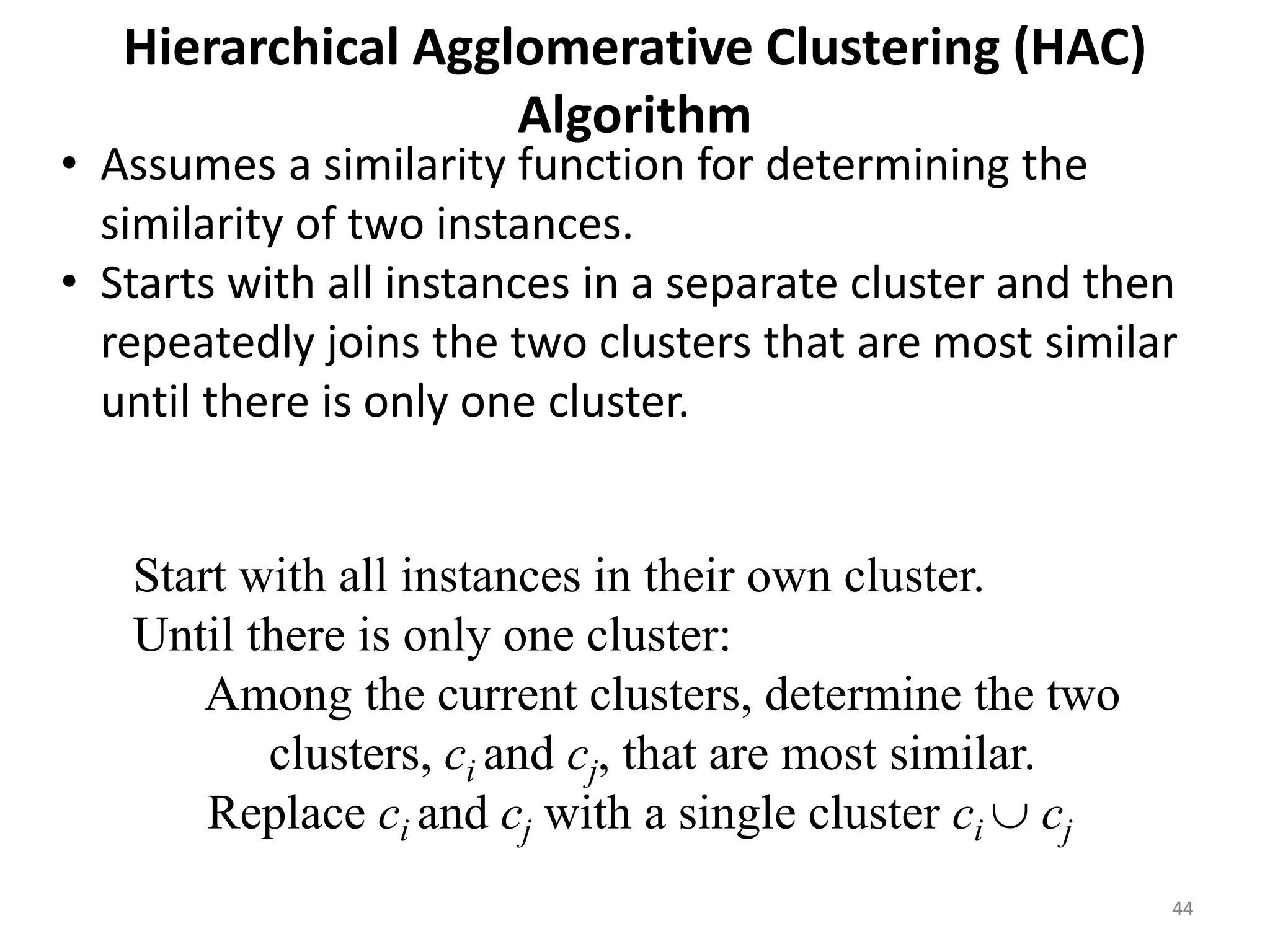 44
Hierarchical Agglomerative Clustering (HAC)
Algorithm
Start with all instances in their own cluster.
Until there is only one cluster:
Among the current clusters, determine the two
clusters, ci and cj, that are most similar.
Replace ci and cj with a single cluster ci  cj
• Assumes a similarity function for determining the
similarity of two instances.
• Starts with all instances in a separate cluster and then
repeatedly joins the two clusters that are most similar
until there is only one cluster.
 