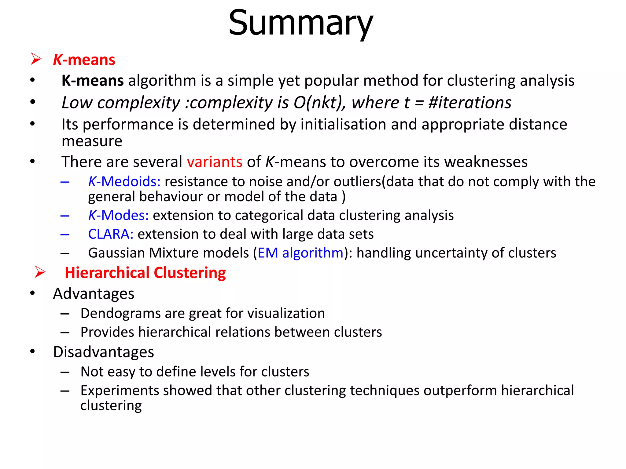 Summary
 K-means
• K-means algorithm is a simple yet popular method for clustering analysis
• Low complexity :complexity is O(nkt), where t = #iterations
• Its performance is determined by initialisation and appropriate distance
measure
• There are several variants of K-means to overcome its weaknesses
– K-Medoids: resistance to noise and/or outliers(data that do not comply with the
general behaviour or model of the data )
– K-Modes: extension to categorical data clustering analysis
– CLARA: extension to deal with large data sets
– Gaussian Mixture models (EM algorithm): handling uncertainty of clusters
 Hierarchical Clustering
• Advantages
– Dendograms are great for visualization
– Provides hierarchical relations between clusters
• Disadvantages
– Not easy to define levels for clusters
– Experiments showed that other clustering techniques outperform hierarchical
clustering
 