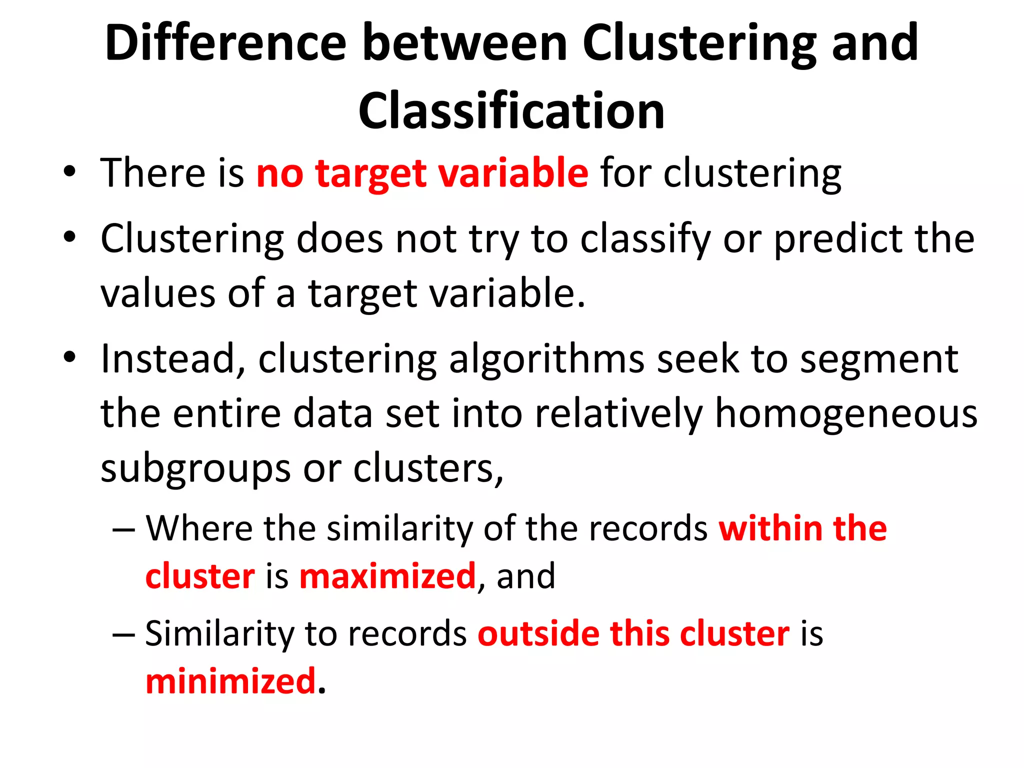 • There is no target variable for clustering
• Clustering does not try to classify or predict the
values of a target variable.
• Instead, clustering algorithms seek to segment
the entire data set into relatively homogeneous
subgroups or clusters,
– Where the similarity of the records within the
cluster is maximized, and
– Similarity to records outside this cluster is
minimized.
Difference between Clustering and
Classification
 