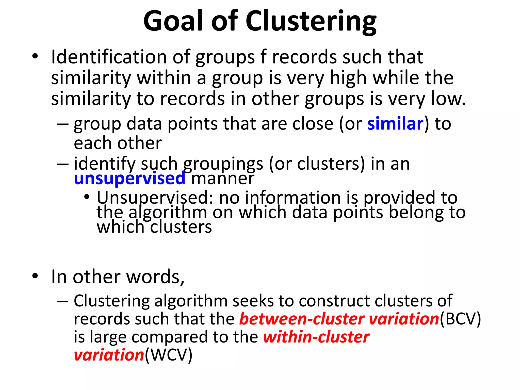 • Identification of groups f records such that
similarity within a group is very high while the
similarity to records in other groups is very low.
– group data points that are close (or similar) to
each other
– identify such groupings (or clusters) in an
unsupervised manner
• Unsupervised: no information is provided to
the algorithm on which data points belong to
which clusters
• In other words,
– Clustering algorithm seeks to construct clusters of
records such that the between-cluster variation(BCV)
is large compared to the within-cluster
variation(WCV)
Goal of Clustering
 