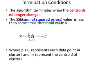 Termination Conditions
• The algorithm terminates when the centroids
no longer change.
• The SSE(sum of squared errors) value is less
than some small threshold value 
• Where p є Ci represents each data point in
cluster i and mi represent the centroid of
cluster i.
SSE = d(p- mi )2
pÎci
å
i=1
k
å
 