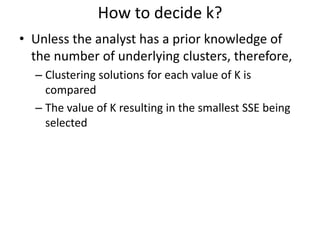 How to decide k?
• Unless the analyst has a prior knowledge of
the number of underlying clusters, therefore,
– Clustering solutions for each value of K is
compared
– The value of K resulting in the smallest SSE being
selected
 