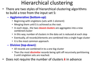 Hierarchical clustering
• There are two styles of hierarchical clustering algorithms
to build a tree from the input set S:
– Agglomerative (bottom-up):
• Beginning with singletons (sets with 1 element)
• Merging them until S is achieved as the root.
• In each steps , the two closest clusters are aggregates into a new
combined cluster
• In this way, number of clusters in the data set is reduced at each step
• Eventually, all records/elements are combined into a single huge cluster
• It is the most common approach.
– Divisive (top-down):
• All records are combined in to a one big cluster
• Then the most dissimilar records being split off recursively partitioning
S until singleton sets are reached.
• Does not require the number of clusters k in advance
 
