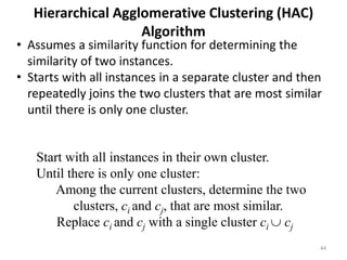 44
Hierarchical Agglomerative Clustering (HAC)
Algorithm
Start with all instances in their own cluster.
Until there is only one cluster:
Among the current clusters, determine the two
clusters, ci and cj, that are most similar.
Replace ci and cj with a single cluster ci  cj
• Assumes a similarity function for determining the
similarity of two instances.
• Starts with all instances in a separate cluster and then
repeatedly joins the two clusters that are most similar
until there is only one cluster.
 
