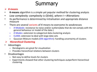 Summary
 K-means
• K-means algorithm is a simple yet popular method for clustering analysis
• Low complexity :complexity is O(nkt), where t = #iterations
• Its performance is determined by initialisation and appropriate distance
measure
• There are several variants of K-means to overcome its weaknesses
– K-Medoids: resistance to noise and/or outliers(data that do not comply with the
general behaviour or model of the data )
– K-Modes: extension to categorical data clustering analysis
– CLARA: extension to deal with large data sets
– Gaussian Mixture models (EM algorithm): handling uncertainty of clusters
 Hierarchical Clustering
• Advantages
– Dendograms are great for visualization
– Provides hierarchical relations between clusters
• Disadvantages
– Not easy to define levels for clusters
– Experiments showed that other clustering techniques outperform hierarchical
clustering
 