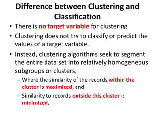 • There is no target variable for clustering
• Clustering does not try to classify or predict the
values of a target variable.
• Instead, clustering algorithms seek to segment
the entire data set into relatively homogeneous
subgroups or clusters,
– Where the similarity of the records within the
cluster is maximized, and
– Similarity to records outside this cluster is
minimized.
Difference between Clustering and
Classification
 