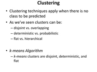 • Clustering techniques apply when there is no
class to be predicted
• As we've seen clusters can be:
– disjoint vs. overlapping
– deterministic vs. probabilistic
– flat vs. hierarchical
• k-means Algorithm
– k-means clusters are disjoint, deterministic, and
flat
Clustering
 