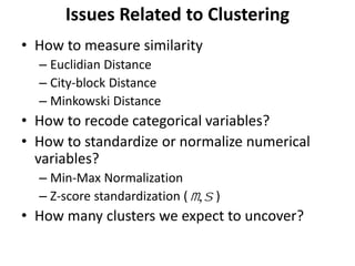 Issues Related to Clustering
• How to measure similarity
– Euclidian Distance
– City-block Distance
– Minkowski Distance
• How to recode categorical variables?
• How to standardize or normalize numerical
variables?
– Min-Max Normalization
– Z-score standardization ( )
• How many clusters we expect to uncover?
m,s
 