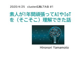 2020/4/25 cluster広島LT大会 #1
素人が1年間頑張ってAIやIoT
を（そこそこ）理解できた話
Hironori Yamamoto
 