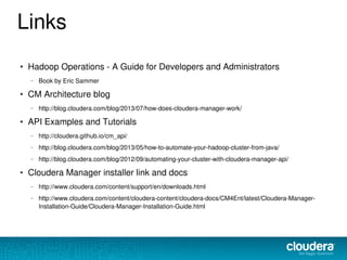 Links
● Hadoop Operations - A Guide for Developers and Administrators
– Book by Eric Sammer
● CM Architecture blog
– http://blog.cloudera.com/blog/2013/07/how-does-cloudera-manager-work/
● API Examples and Tutorials
– http://cloudera.github.io/cm_api/
– http://blog.cloudera.com/blog/2013/05/how-to-automate-your-hadoop-cluster-from-java/
– http://blog.cloudera.com/blog/2012/09/automating-your-cluster-with-cloudera-manager-api/
● Cloudera Manager installer link and docs
– http://www.cloudera.com/content/support/en/downloads.html
– http://www.cloudera.com/content/cloudera-content/cloudera-docs/CM4Ent/latest/Cloudera-Manager-
Installation-Guide/Cloudera-Manager-Installation-Guide.html
 