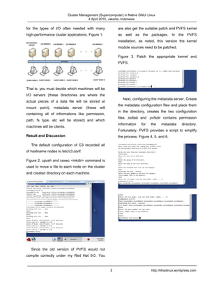 Cluster Management (Supercomputer) in Native GNU/ Linux
4 April 2015, Jakarta, Indonesia
2 http://tifosilinux.wordpress.com
for the types of I/O often needed with many
high-performance cluster applications. Figure 1.
That is, you must decide which machines will be
I/O servers (these directories are where the
actual pieces of a data file will be stored at
mount point), metadata server (these will
containing all of informations like permission,
path, fs type, etc will be stored) and which
machines will be clients.
Result and Discussion
The default configuration of C3 recorded all
of hostname nodes is /etc/c3.conf.
Figure 2. cpush and cexec <mkdir> command is
used to move a file to each node on the cluster
and created directory on each machine.
Since the old version of PVFS would not
compile correctly under my Red Hat 9.0. You
are also get the suitable patch and PVFS kernel
as well as the packages. In the PVFS
installation, as noted, this version the kernel
module sources need to be patched.
Figure 3. Patch the appropriate kernel and
PVFS.
Next, configuring the metadata server. Create
the metadata configuration files and place them
in the directory, creates the two configuration
files .iodtab and .pvfsdir contains permission
information for the metadata directory.
Fortunately, PVFS provides a script to simplify
the process. Figure 4, 5, and 6.
 