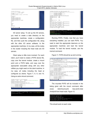 Cluster Management (Supercomputer) in Native GNU/ Linux
4 April 2015, Jakarta, Indonesia
3 http://tifosilinux.wordpress.com
I/O server setup. To set up the I/O servers,
you need to create a data directory on the
appropriate machines, create a configuration
file, and then push the configuration file, along
with the other I/O server software, to the
appropriate machines. In my case, all the nodes
in the cluster including the head node are I/O
servers.
Client setup is little more involved. For each
client, you’ll need to create a PVFS device file,
copy over the kernel module, create a mount
point and a PVFS table, and copy over the
appropriate executable along with any other
utilities you might need on the client machine. In
my case, all nodes including the head ar
configured as clients. Figure 7, 8, 9, and 10.
Using an extra mknod command.
Running PVFS. Finally, now that you have
everything installed, you can start PVFS. You
need to start the appropriate daemons on the
appropriate machines and load the kernel
module. To load the kernel module, use the
insmod command.
Figure 11. PVFS should be up and running.
The mounted PVFS will be included in the
listing given with the mount command after
cexec /sbin/mount.pvfs hary:/pvfs-meta
/mnt/pvfs from head node. Figure 12.
This should work on each node.
 