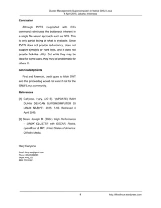 Cluster Management (Supercomputer) in Native GNU/ Linux
4 April 2015, Jakarta, Indonesia
4 http://tifosilinux.wordpress.com
Conclusion
Although PVFS (supported with C3’s
command) eliminates the bottleneck inherent in
a single file server approach such as NFS. This
is only partial listing of what is available. Since
PVFS does not provide redundancy, does not
support symbolic or hard links, and it does not
provide fsck-like utility. But while they may be
ideal for some uses, they may be problematic for
others .
Acknowledgments
First and foremost, credit goes to Allah SWT
and this proceeding would not exist if not for the
GNU/ Linux community.
References
[1] Cahyono, Hary. (2015). “(UPDATE) RAIH
DUNIA DENGAN SUPERKOMPUTER DI
LINUX NATIVE”. 2015: 1-59. Retrieved 4
April 2015.
[2] Sloan, Joseph D. (2004). High Performance
– LINUX CLUSTER with OSCAR, Rocks,
openMosix & MPI. United States of America:
O’Reilly Media.
Hary Cahyono
Email : h4ry.oop@gmail.com
Phone: 085695042489
Skype: hary_122
BBM: 7943F602
 