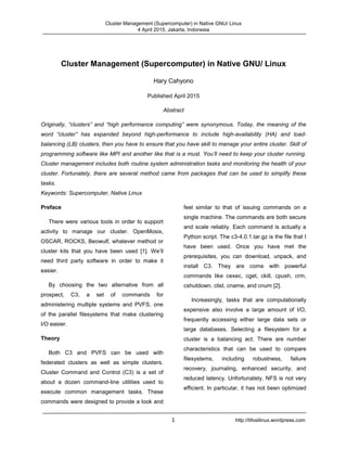 Cluster Management (Supercomputer) in Native GNU/ Linux
4 April 2015, Jakarta, Indonesia
1 http://tifosilinux.wordpress.com
Cluster Management (Supercomputer) in Native GNU/ Linux
Hary Cahyono
Published April 2015
Abstract
Originally, “clusters” and “high performance computing” were synonymous. Today, the meaning of the
word “cluster” has expanded beyond high-performance to include high-availability (HA) and load-
balancing (LB) clusters, then you have to ensure that you have skill to manage your entire cluster. Skill of
programming software like MPI and another like that is a must. You’ll need to keep your cluster running.
Cluster management includes both routine system administration tasks and monitoring the health of your
cluster. Fortunately, there are several method came from packages that can be used to simplify these
tasks.
Keywords: Supercomputer, Native Linux
Preface
There were various tools in order to support
activity to manage our cluster. OpenMosix,
OSCAR, ROCKS, Beowulf, whatever method or
cluster kits that you have been used [1]. We’ll
need third party software in order to make it
easier.
By choosing the two alternative from all
prospect, C3, a set of commands for
administering multiple systems and PVFS, one
of the parallel filesystems that make clustering
I/O easier.
Theory
Both C3 and PVFS can be used with
federated clusters as well as simple clusters.
Cluster Command and Control (C3) is a set of
about a dozen command-line utilities used to
execute common management tasks. These
commands were designed to provide a look and
feel similar to that of issuing commands on a
single machine. The commands are both secure
and scale reliably. Each command is actually a
Python script. The c3-4.0.1.tar.gz is the file that I
have been used. Once you have met the
prerequisites, you can download, unpack, and
install C3. They are come with powerful
commands like cexec, cget, ckill, cpush, crm,
cshutdown, clist, cname, and cnum [2].
Increasingly, tasks that are computationally
expensive also involve a large amount of I/O,
frequently accessing either large data sets or
large databases. Selecting a filesystem for a
cluster is a balancing act. There are number
characteristics that can be used to compare
filesystems, including robustness, failure
recovery, journaling, enhanced security, and
reduced latency. Unfortunately, NFS is not very
efficient. In particular, it has not been optimized
 
