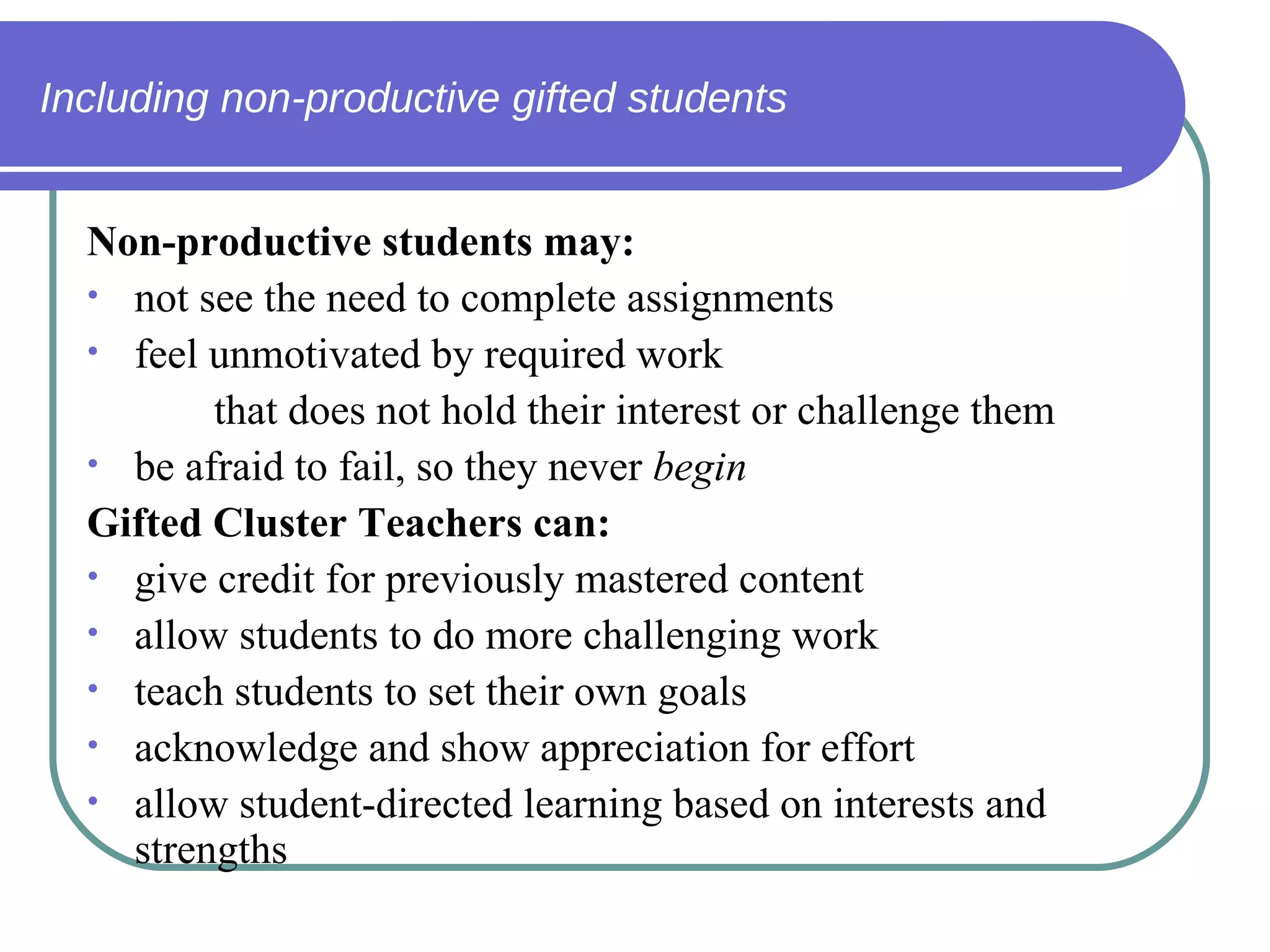Including non-productive gifted students Non-productive students may: not see the need to complete assignments feel unmotivated by required work  that does not hold their interest or challenge them be afraid to fail, so they never  begin Gifted Cluster Teachers can: give credit for previously mastered content allow students to do more challenging work teach students to set their own goals acknowledge and show appreciation for effort allow student-directed learning based on interests and strengths 